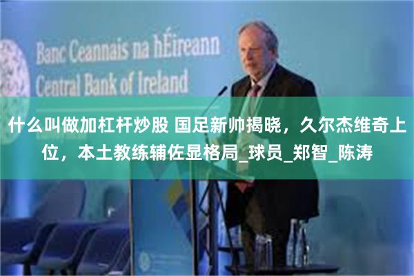 什么叫做加杠杆炒股 国足新帅揭晓，久尔杰维奇上位，本土教练辅佐显格局_球员_郑智_陈涛