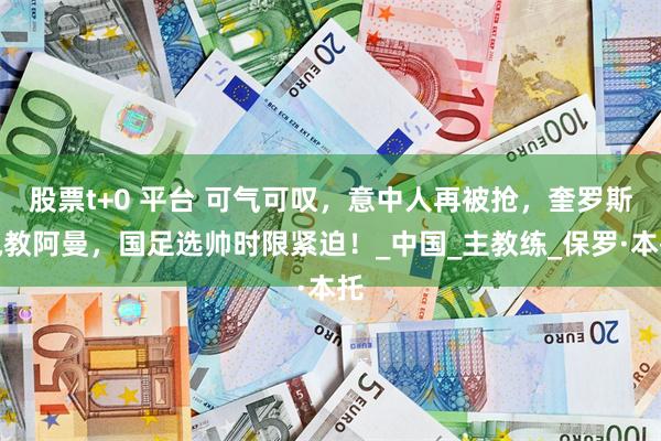 股票t+0 平台 可气可叹，意中人再被抢，奎罗斯执教阿曼，国足选帅时限紧迫！_中国_主教练_保罗·本托