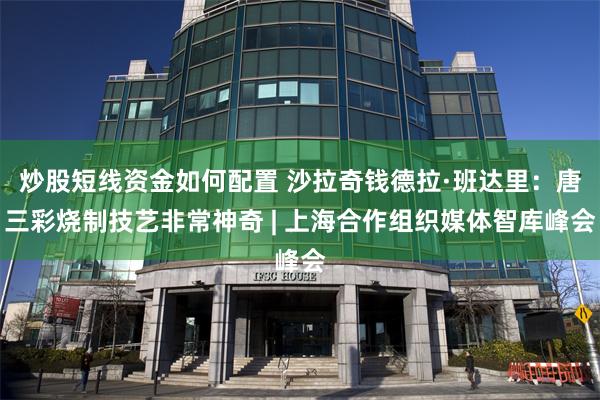 炒股短线资金如何配置 沙拉奇钱德拉·班达里：唐三彩烧制技艺非常神奇 | 上海合作组织媒体智库峰会