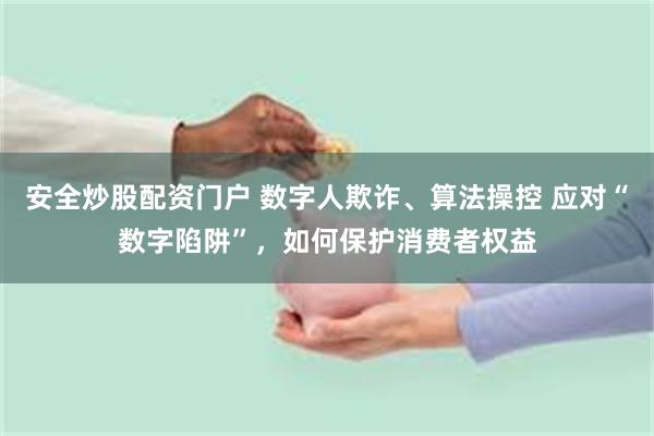 安全炒股配资门户 数字人欺诈、算法操控 应对“数字陷阱”，如何保护消费者权益