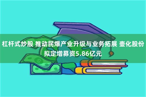 杠杆式炒股 推动民爆产业升级与业务拓展 壶化股份拟定增募资5.86亿元