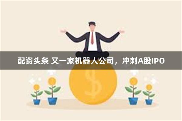 配资头条 又一家机器人公司，冲刺A股IPO