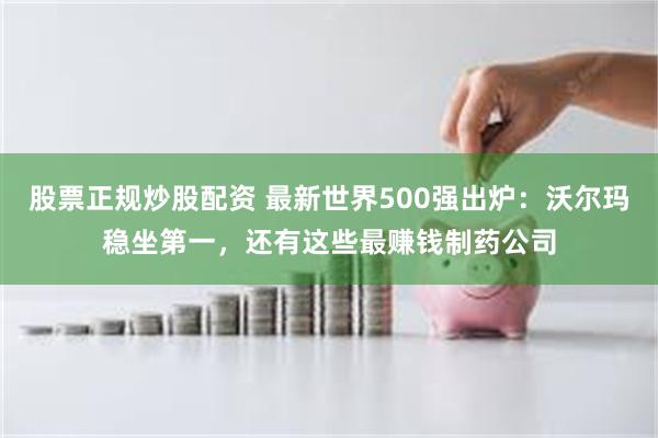 股票正规炒股配资 最新世界500强出炉：沃尔玛稳坐第一，还有这些最赚钱制药公司
