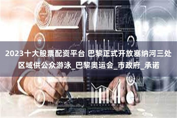 2023十大股票配资平台 巴黎正式开放塞纳河三处区域供公众游泳_巴黎奥运会_市政府_承诺
