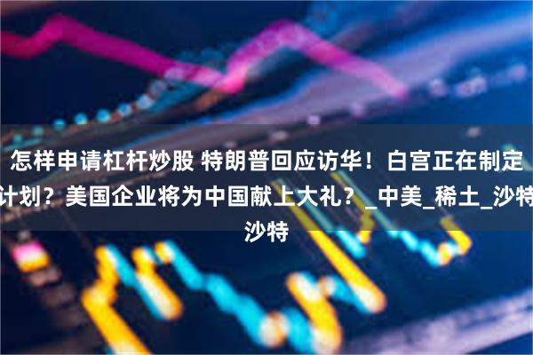 怎样申请杠杆炒股 特朗普回应访华！白宫正在制定计划？美国企业将为中国献上大礼？_中美_稀土_沙特
