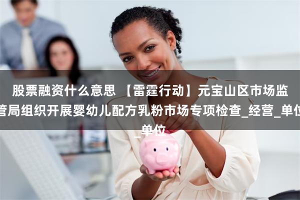 股票融资什么意思 【雷霆行动】元宝山区市场监管局组织开展婴幼儿配方乳粉市场专项检查_经营_单位