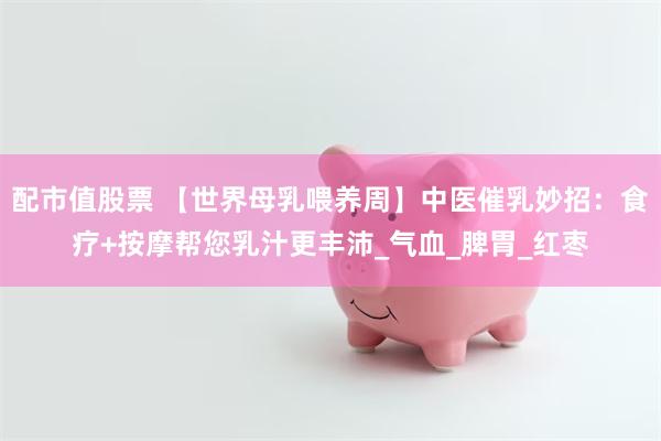 配市值股票 【世界母乳喂养周】中医催乳妙招：食疗+按摩帮您乳汁更丰沛_气血_脾胃_红枣