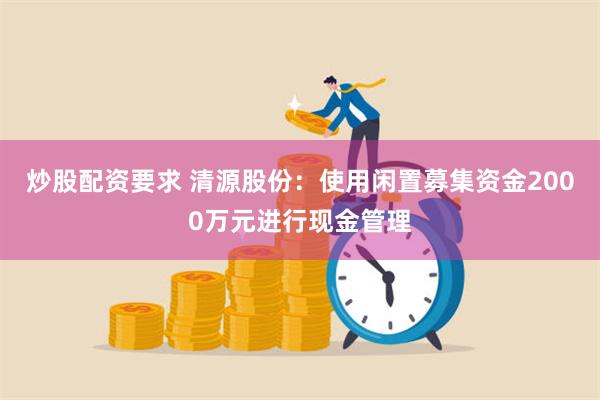 炒股配资要求 清源股份：使用闲置募集资金2000万元进行现金管理