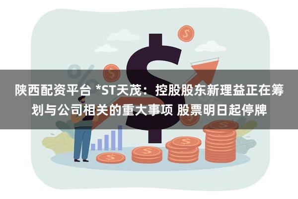 陕西配资平台 *ST天茂：控股股东新理益正在筹划与公司相关的重大事项 股票明日起停牌