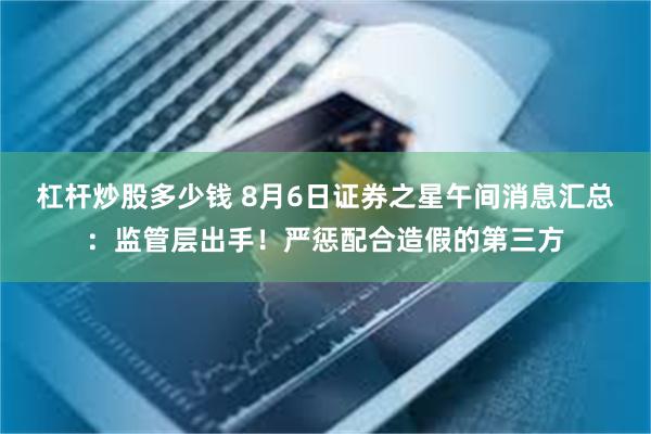 杠杆炒股多少钱 8月6日证券之星午间消息汇总：监管层出手！严惩配合造假的第三方