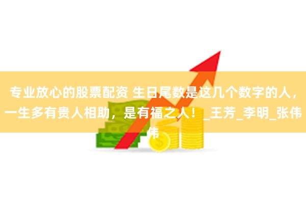 专业放心的股票配资 生日尾数是这几个数字的人，一生多有贵人相助，是有福之人！_王芳_李明_张伟