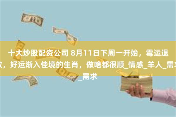 十大炒股配资公司 8月11日下周一开始，霉运退散，好运渐入佳境的生肖，做啥都很顺_情感_羊人_需求