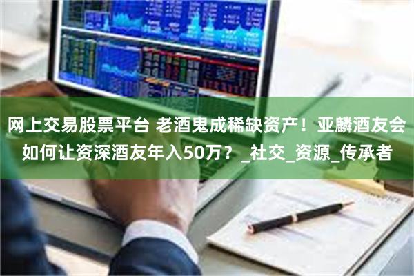 网上交易股票平台 老酒鬼成稀缺资产！亚麟酒友会如何让资深酒友年入50万？_社交_资源_传承者