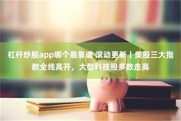 杠杆炒股app哪个最靠谱 滚动更新丨美股三大指数全线高开，大型科技股多数走高