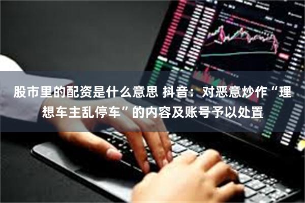 股市里的配资是什么意思 抖音：对恶意炒作“理想车主乱停车”的内容及账号予以处置