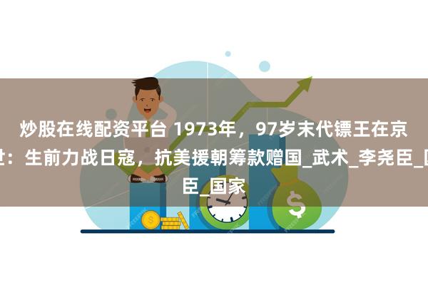 炒股在线配资平台 1973年，97岁末代镖王在京去世：生前力战日寇，抗美援朝筹款赠国_武术_李尧臣_国家