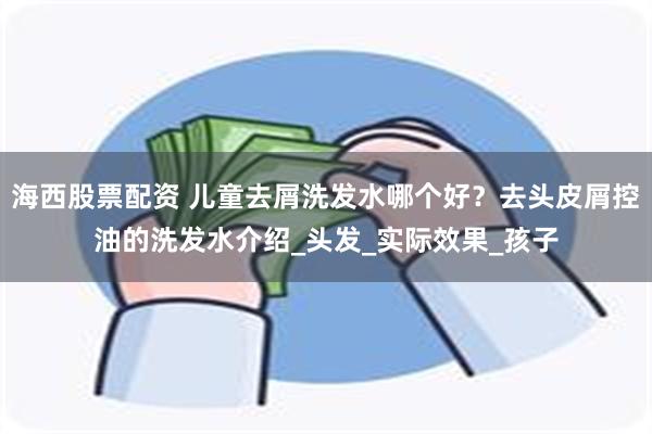 海西股票配资 儿童去屑洗发水哪个好？去头皮屑控油的洗发水介绍_头发_实际效果_孩子
