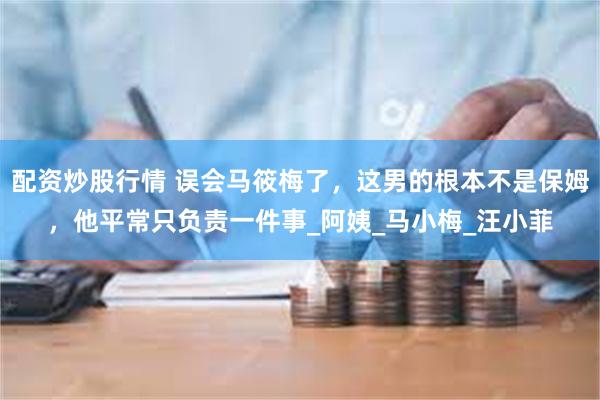 配资炒股行情 误会马筱梅了，这男的根本不是保姆，他平常只负责一件事_阿姨_马小梅_汪小菲
