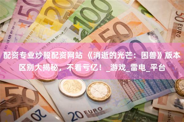 配资专业炒股配资网站 《消逝的光芒：困兽》版本区别大揭秘，不看亏亿！_游戏_雷电_平台