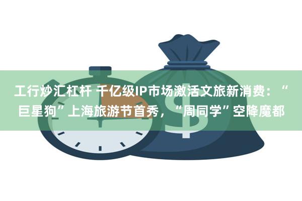 工行炒汇杠杆 千亿级IP市场激活文旅新消费：“巨星狗”上海旅游节首秀，“周同学”空降魔都