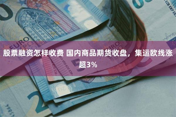 股票融资怎样收费 国内商品期货收盘，集运欧线涨超3%