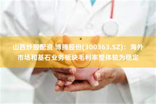 山西炒股配资 博腾股份(300363.SZ)：海外市场和基石业务板块毛利率整体较为稳定