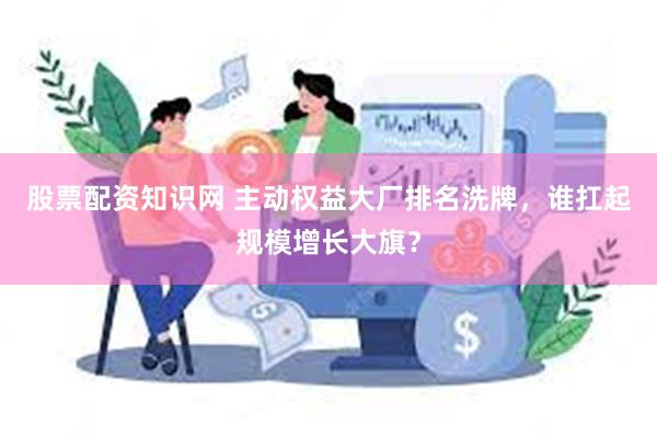 股票配资知识网 主动权益大厂排名洗牌，谁扛起规模增长大旗？