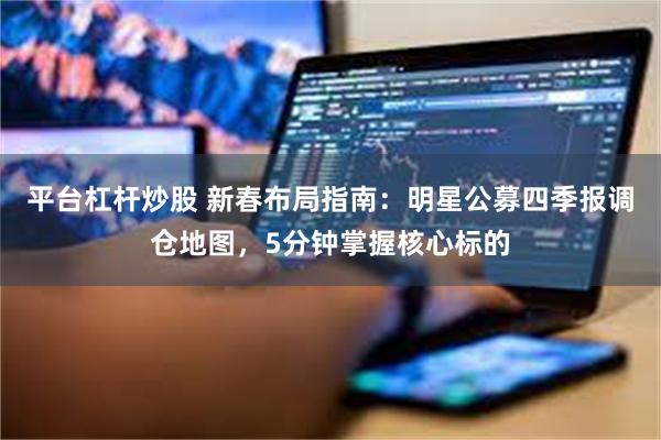 平台杠杆炒股 新春布局指南:明星公募四季报调仓地图,5分钟掌握核心标的